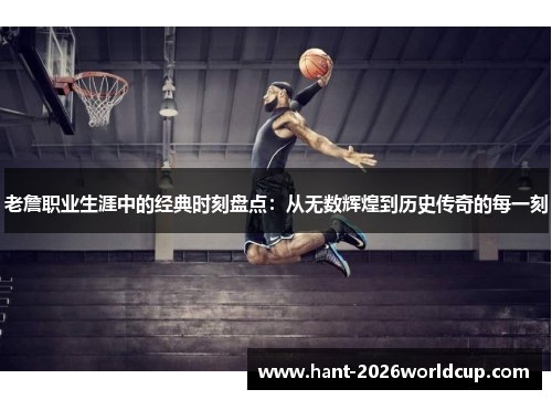 老詹职业生涯中的经典时刻盘点:从无数辉煌到历史传奇的每一刻 老詹职业生涯中的经典时刻盘点:从无数辉煌到历史传奇的每一刻