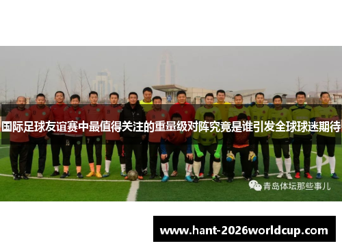 国际足球友谊赛中最值得关注的重量级对阵究竟是谁引发全球球迷期待