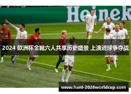 2024 欧洲杯金靴六人共享历史盛景 上演进球争夺战