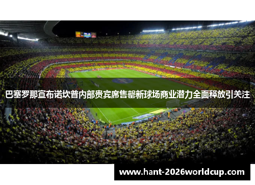 巴塞罗那宣布诺坎普内部贵宾席售罄新球场商业潜力全面释放引关注