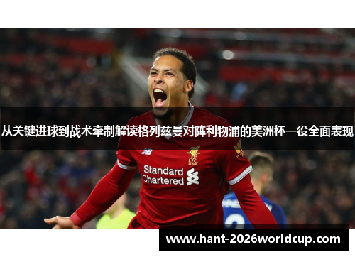 从关键进球到战术牵制解读格列兹曼对阵利物浦的美洲杯一役全面表现 从关键进球到战术牵制解读格列兹曼对阵利物浦的美洲杯一役全面表现
