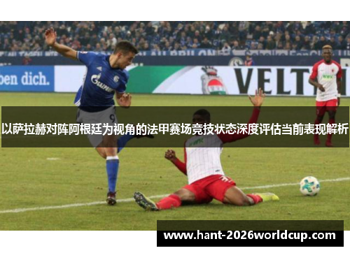 以萨拉赫对阵阿根廷为视角的法甲赛场竞技状态深度评估当前表现解析