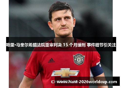 哈里·马奎尔希腊法院重审判决 15 个月缓刑 事件细节引关注 哈里·马奎尔希腊法院重审判决 15 个月缓刑 事件细节引关注