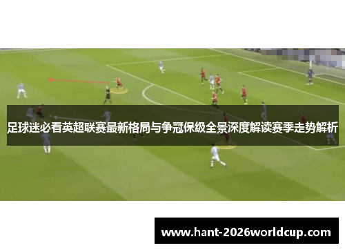 足球迷必看英超联赛最新格局与争冠保级全景深度解读赛季走势解析 足球迷必看英超联赛最新格局与争冠保级全景深度解读赛季走势解析